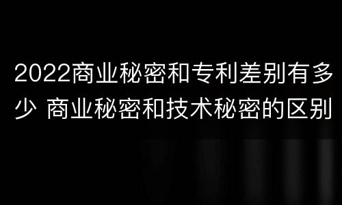 2022商业秘密和专利差别有多少 商业秘密和技术秘密的区别