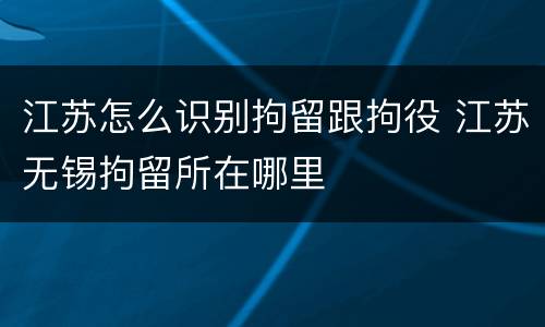 江苏怎么识别拘留跟拘役 江苏无锡拘留所在哪里