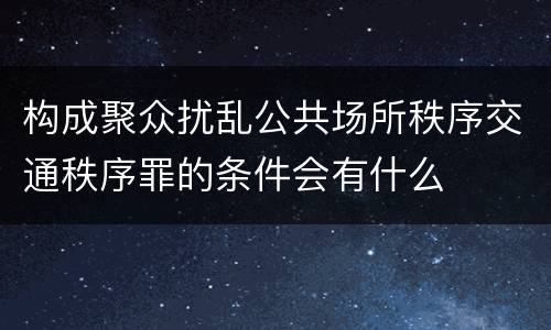 构成聚众扰乱公共场所秩序交通秩序罪的条件会有什么