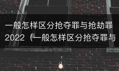 一般怎样区分抢夺罪与抢劫罪2022（一般怎样区分抢夺罪与抢劫罪2022年案件）