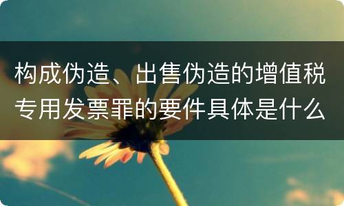 构成伪造、出售伪造的增值税专用发票罪的要件具体是什么