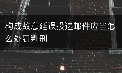 构成故意延误投递邮件应当怎么处罚判刑