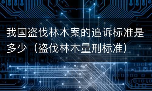 我国盗伐林木案的追诉标准是多少（盗伐林木量刑标准）