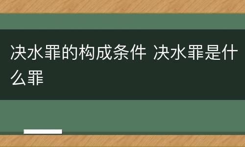 决水罪的构成条件 决水罪是什么罪
