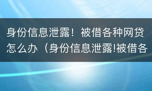 身份信息泄露！被借各种网贷怎么办（身份信息泄露!被借各种网贷怎么办理）