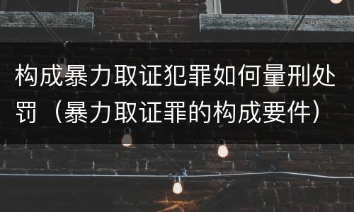 构成暴力取证犯罪如何量刑处罚（暴力取证罪的构成要件）