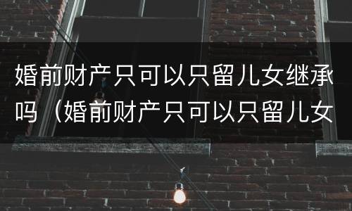 婚前财产只可以只留儿女继承吗（婚前财产只可以只留儿女继承吗为什么）