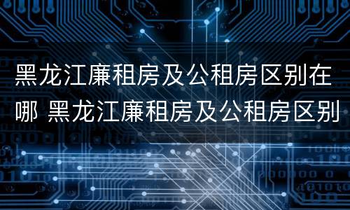 黑龙江廉租房及公租房区别在哪 黑龙江廉租房及公租房区别在哪儿