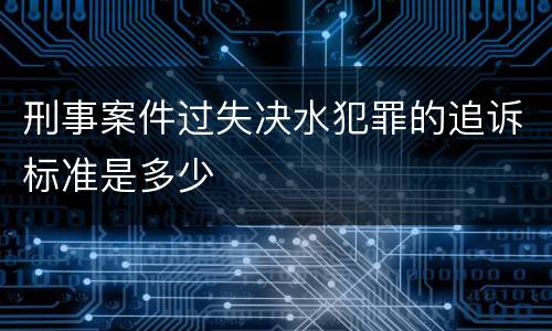刑事案件过失决水犯罪的追诉标准是多少