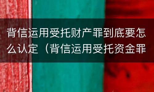 背信运用受托财产罪到底要怎么认定（背信运用受托资金罪）