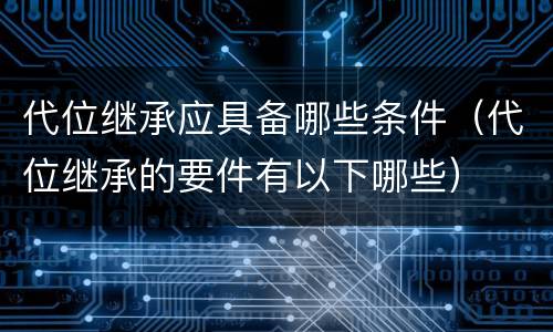 代位继承应具备哪些条件（代位继承的要件有以下哪些）