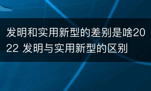 发明和实用新型的差别是啥2022 发明与实用新型的区别