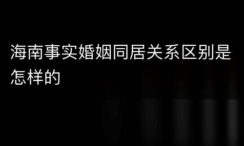 海南事实婚姻同居关系区别是怎样的