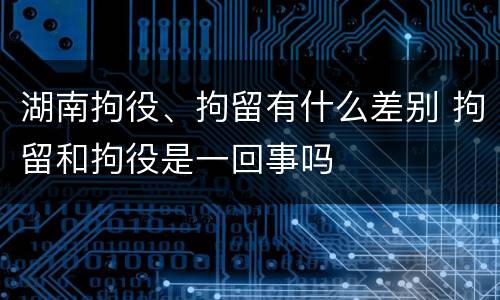 湖南拘役、拘留有什么差别 拘留和拘役是一回事吗