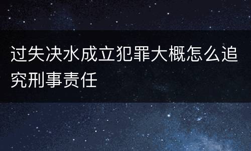 过失决水成立犯罪大概怎么追究刑事责任