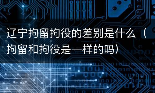 辽宁拘留拘役的差别是什么（拘留和拘役是一样的吗）