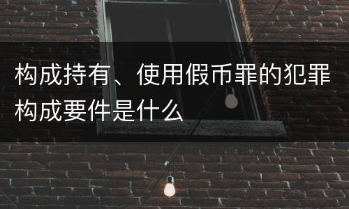 构成持有、使用假币罪的犯罪构成要件是什么