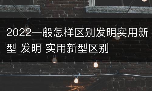 2022一般怎样区别发明实用新型 发明 实用新型区别