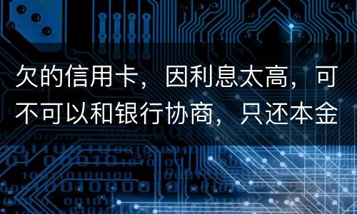 欠的信用卡，因利息太高，可不可以和银行协商，只还本金