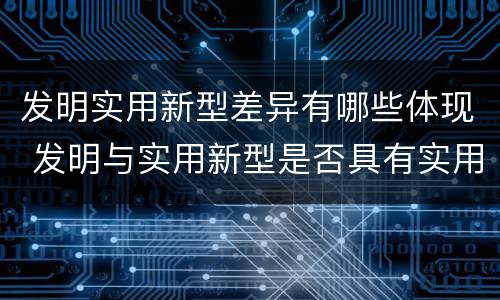 发明实用新型差异有哪些体现 发明与实用新型是否具有实用性