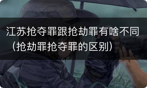 江苏抢夺罪跟抢劫罪有啥不同（抢劫罪抢夺罪的区别）