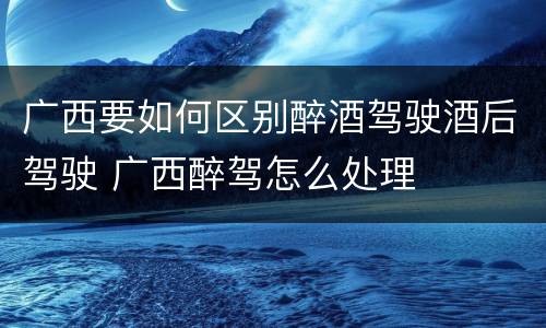 广西要如何区别醉酒驾驶酒后驾驶 广西醉驾怎么处理