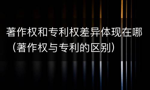 著作权和专利权差异体现在哪（著作权与专利的区别）