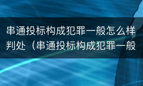 串通投标构成犯罪一般怎么样判处（串通投标构成犯罪一般怎么样判处的）