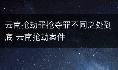 云南抢劫罪抢夺罪不同之处到底 云南抢劫案件
