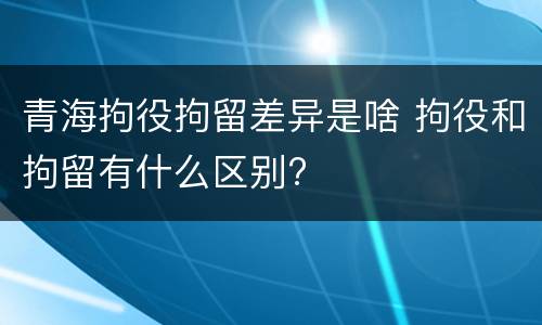 青海拘役拘留差异是啥 拘役和拘留有什么区别?