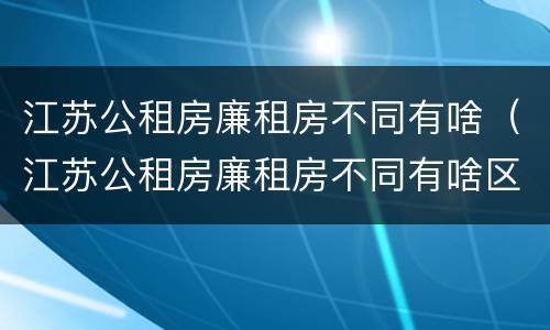 江苏公租房廉租房不同有啥（江苏公租房廉租房不同有啥区别）