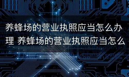 养蜂场的营业执照应当怎么办理 养蜂场的营业执照应当怎么办理手续