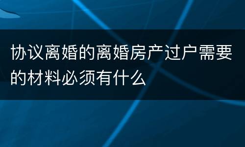 协议离婚的离婚房产过户需要的材料必须有什么