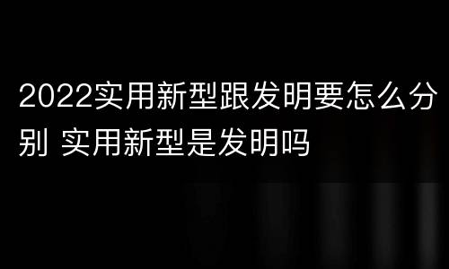 2022实用新型跟发明要怎么分别 实用新型是发明吗
