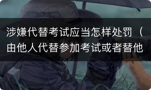 涉嫌代替考试应当怎样处罚（由他人代替参加考试或者替他人参加考试的给予什么处分）