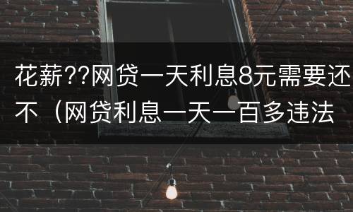 花薪??网贷一天利息8元需要还不（网贷利息一天一百多违法了吧）