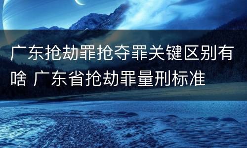 广东抢劫罪抢夺罪关键区别有啥 广东省抢劫罪量刑标准
