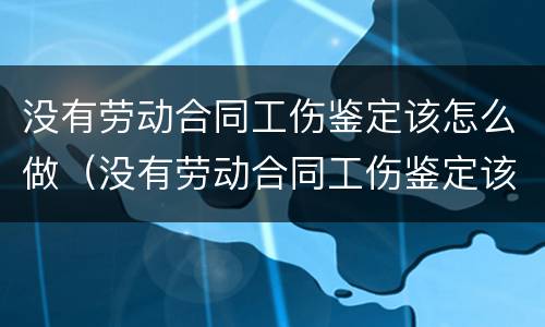 没有劳动合同工伤鉴定该怎么做（没有劳动合同工伤鉴定该怎么做呢）