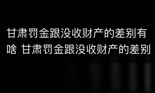 甘肃罚金跟没收财产的差别有啥 甘肃罚金跟没收财产的差别有啥不一样