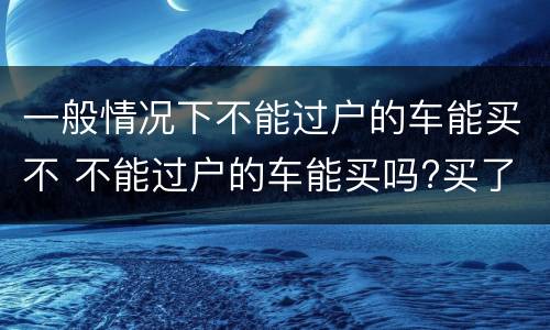一般情况下不能过户的车能买不 不能过户的车能买吗?买了会出问题吗 ?