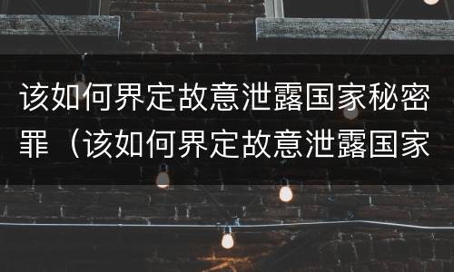 该如何界定故意泄露国家秘密罪（该如何界定故意泄露国家秘密罪）