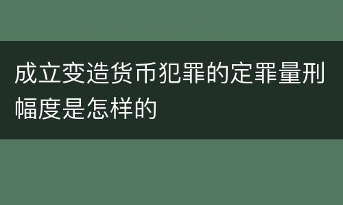 成立变造货币犯罪的定罪量刑幅度是怎样的