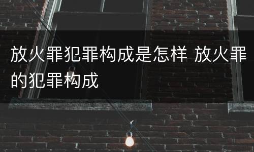 放火罪犯罪构成是怎样 放火罪的犯罪构成
