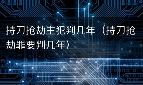 持刀抢劫主犯判几年（持刀抢劫罪要判几年）