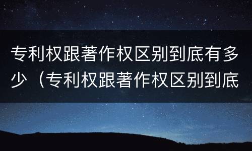 专利权跟著作权区别到底有多少（专利权跟著作权区别到底有多少种）