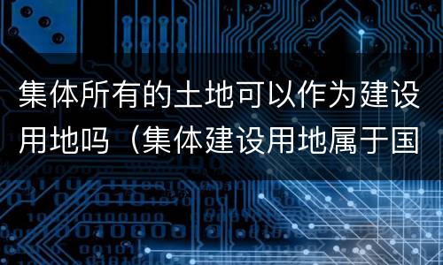 集体所有的土地可以作为建设用地吗（集体建设用地属于国有土地吗）