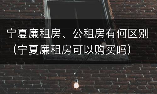 宁夏廉租房、公租房有何区别（宁夏廉租房可以购买吗）