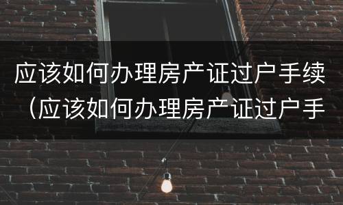 应该如何办理房产证过户手续（应该如何办理房产证过户手续和费用）