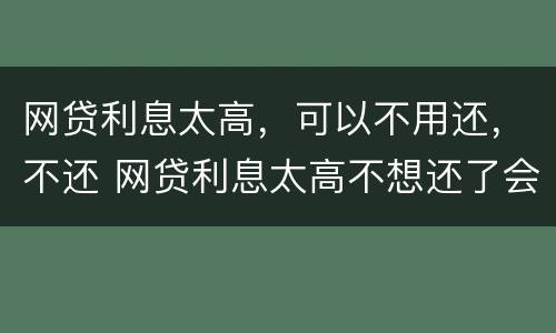 网贷利息太高，可以不用还，不还 网贷利息太高不想还了会有什么后果
