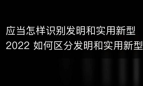 应当怎样识别发明和实用新型2022 如何区分发明和实用新型